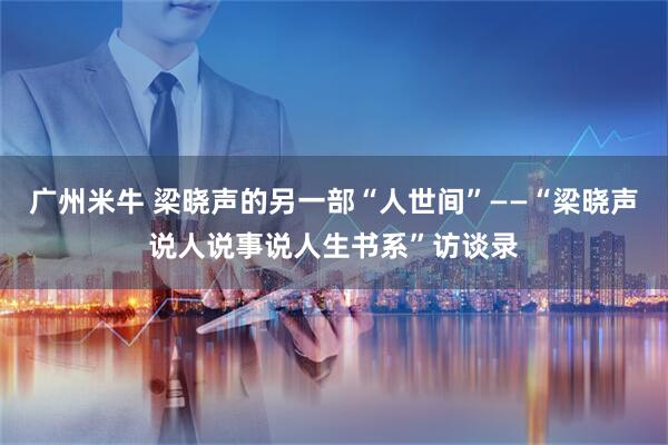广州米牛 梁晓声的另一部“人世间”——“梁晓声说人说事说人生书系”访谈录