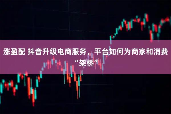 涨盈配 抖音升级电商服务，平台如何为商家和消费“架桥”