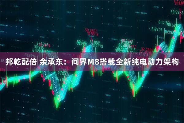 邦乾配倍 余承东：问界M8搭载全新纯电动力架构