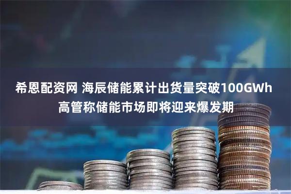 希恩配资网 海辰储能累计出货量突破100GWh 高管称储能市场即将迎来爆发期