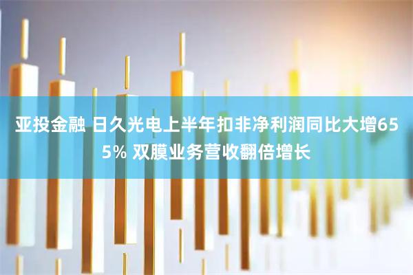 亚投金融 日久光电上半年扣非净利润同比大增655% 双膜业务营收翻倍增长