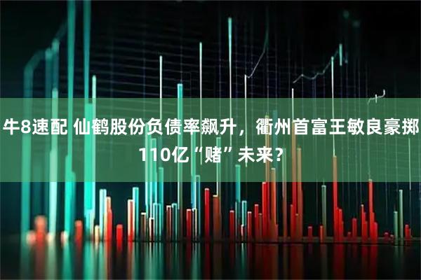 牛8速配 仙鹤股份负债率飙升,衢州首富王敏良豪掷110亿“赌”未来?