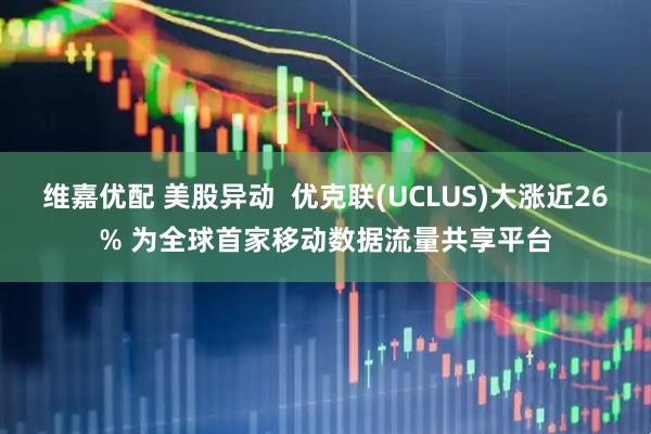 维嘉优配 美股异动  优克联(UCLUS)大涨近26% 为全球首家移动数据流量共享平台