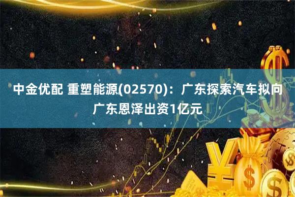 中金优配 重塑能源(02570):广东探索汽车拟向广东恩泽出资1亿元