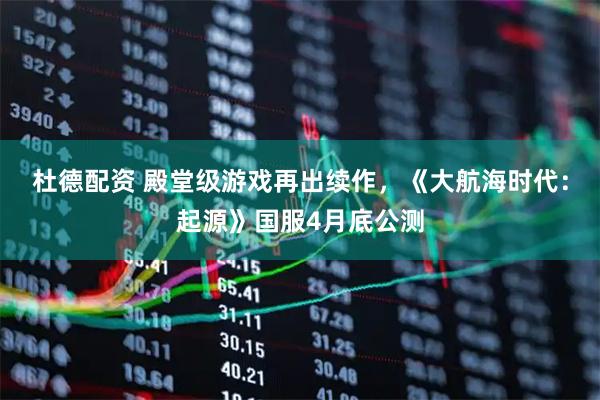 杜德配资 殿堂级游戏再出续作,《大航海时代:起源》国服4月底公测