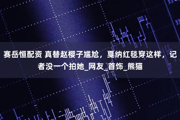 赛岳恒配资 真替赵樱子尴尬，戛纳红毯穿这样，记者没一个拍她_网友_首饰_熊猫