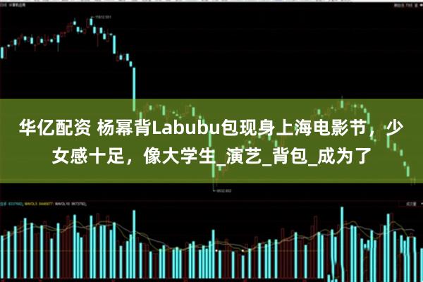 华亿配资 杨幂背Labubu包现身上海电影节,少女感十足,像大学生_演艺_背包_成为了