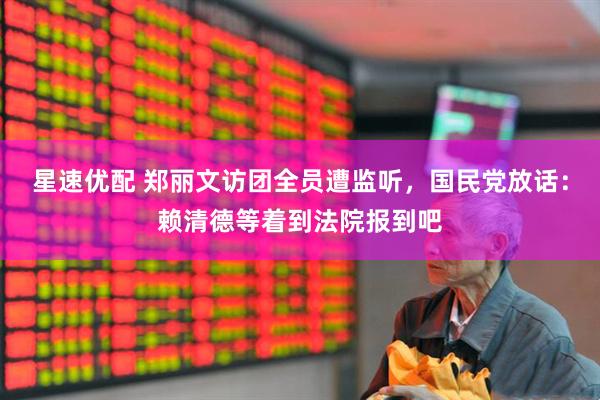 星速优配 郑丽文访团全员遭监听，国民党放话：赖清德等着到法院报到吧