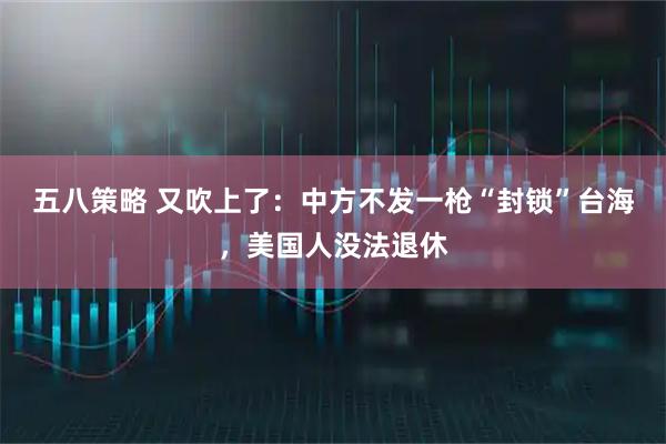 五八策略 又吹上了：中方不发一枪“封锁”台海，美国人没法退休