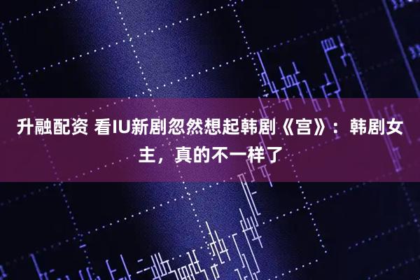 升融配资 看IU新剧忽然想起韩剧《宫》：韩剧女主，真的不一样了