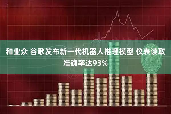 和业众 谷歌发布新一代机器人推理模型 仪表读取准确率达93%