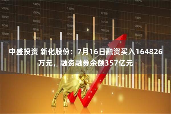 中盛投资 新化股份：7月16日融资买入164826万元，融资融券余额357亿元