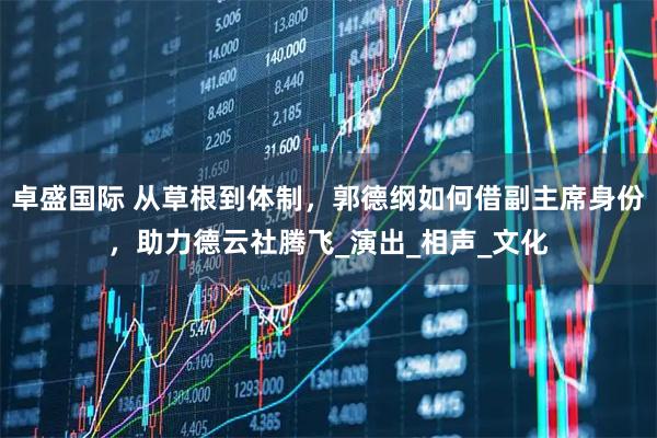 卓盛国际 从草根到体制,郭德纲如何借副主席身份,助力德云社腾飞_演出_相声_文化