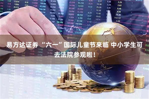 易方达证券 “六一”国际儿童节来临 中小学生可去法院参观啦！