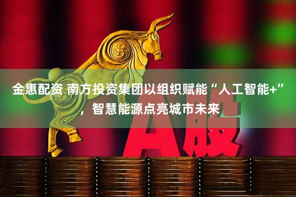 金惠配资 南方投资集团以组织赋能“人工智能+” ，智慧能源点亮城市未来