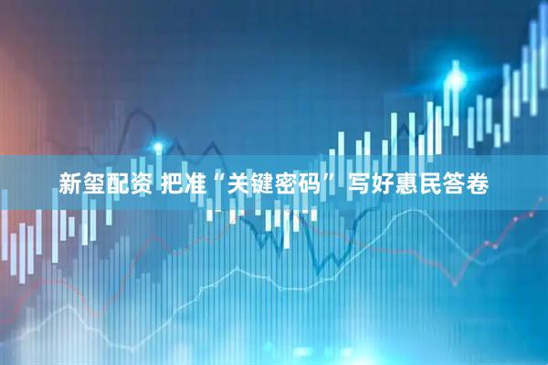 新玺配资 把准“关键密码” 写好惠民答卷